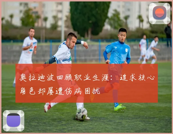 奥拉迪波回顾职业生涯：追求核心角色却屡遭伤病困扰