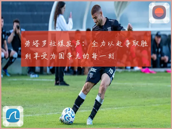 劳塔罗社媒发声：全力以赴争取胜利享受为国争光的每一刻