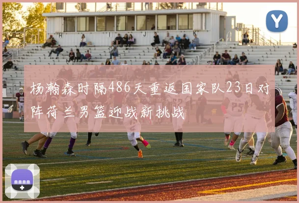 杨瀚森时隔486天重返国家队23日对阵荷兰男篮迎战新挑战