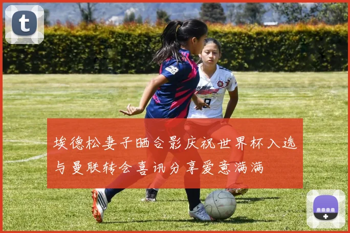 埃德松妻子晒合影庆祝世界杯入选与曼联转会喜讯分享爱意满满