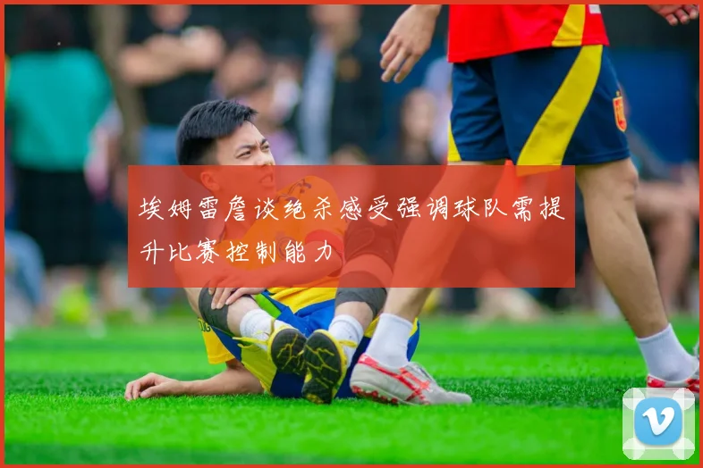 埃姆雷詹谈绝杀感受强调球队需提升比赛控制能力