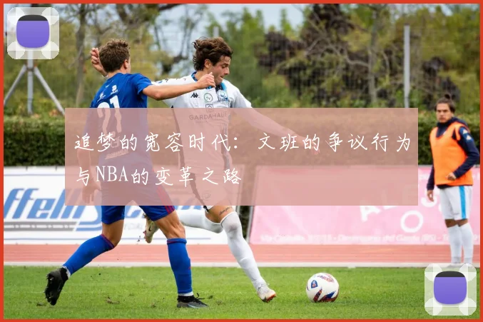 追梦的宽容时代：文班的争议行为与NBA的变革之路