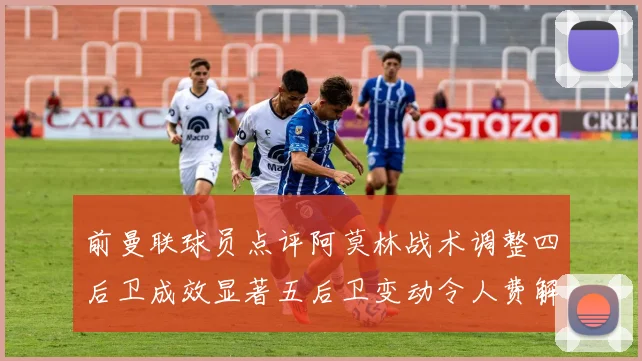 前曼联球员点评阿莫林战术调整四后卫成效显著五后卫变动令人费解