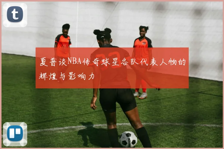 夏普谈NBA传奇球星各队代表人物的辉煌与影响力