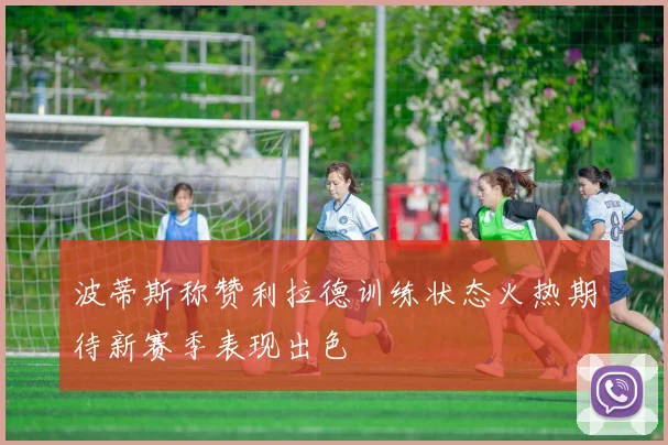波蒂斯称赞利拉德训练状态火热期待新赛季表现出色