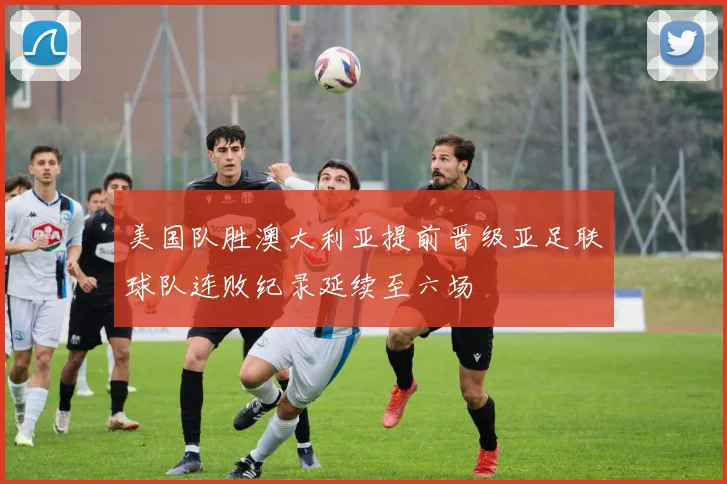 美国队胜澳大利亚提前晋级亚足联球队连败纪录延续至六场