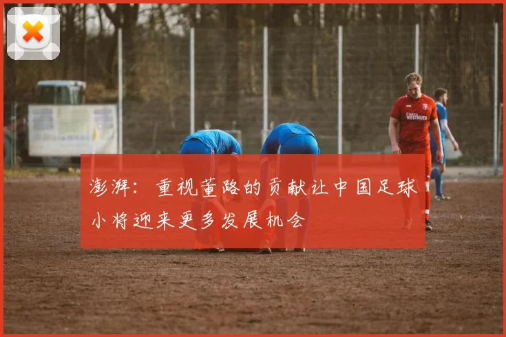 澎湃：重视董路的贡献让中国足球小将迎来更多发展机会