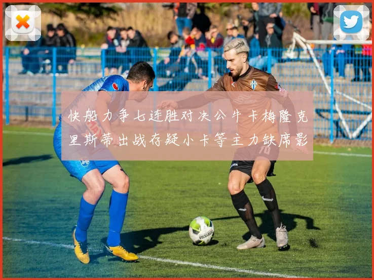 快船力争七连胜对决公牛卡梅隆克里斯蒂出战存疑小卡等主力缺席影响比赛走势