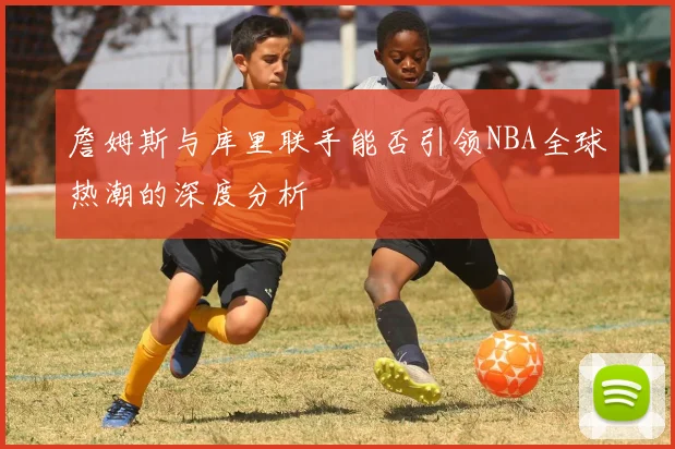 詹姆斯与库里联手能否引领NBA全球热潮的深度分析