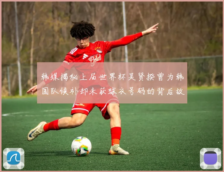 韩媒揭秘上届世界杯吴贤揆曾为韩国队候补却未获球衣号码的背后故事