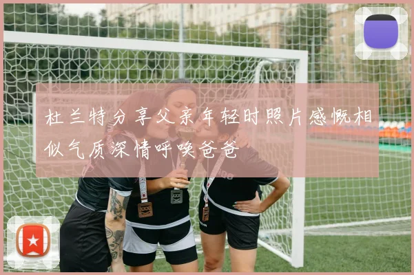 杜兰特分享父亲年轻时照片感慨相似气质深情呼唤爸爸