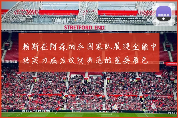 赖斯在阿森纳和国家队展现全能中场实力成为攻防典范的重要角色