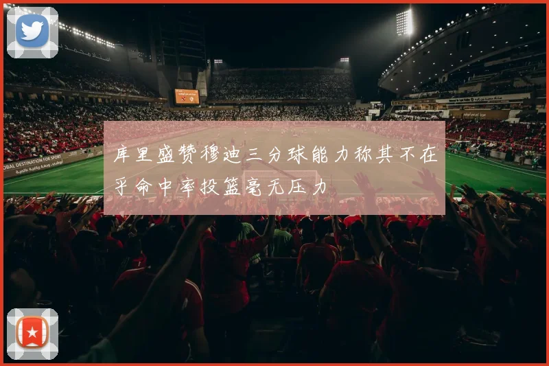 库里盛赞穆迪三分球能力称其不在乎命中率投篮毫无压力