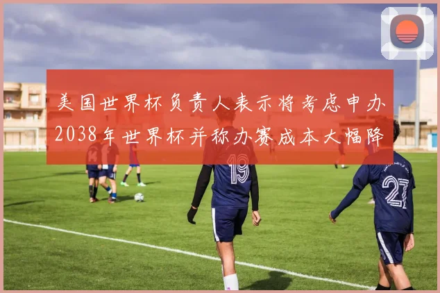 美国世界杯负责人表示将考虑申办2038年世界杯并称办赛成本大幅降低
