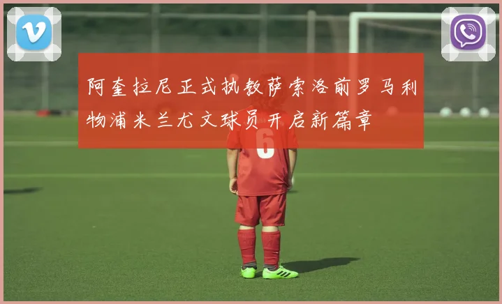 阿奎拉尼正式执教萨索洛前罗马利物浦米兰尤文球员开启新篇章