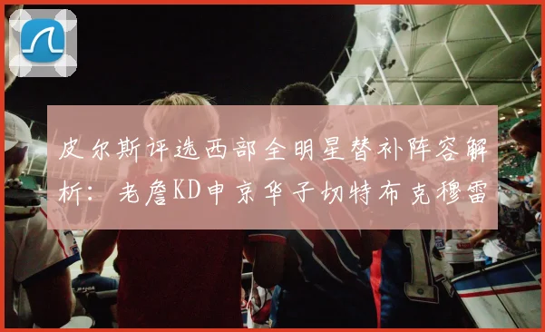 皮尔斯评选西部全明星替补阵容解析：老詹KD申京华子切特布克穆雷的实力对比