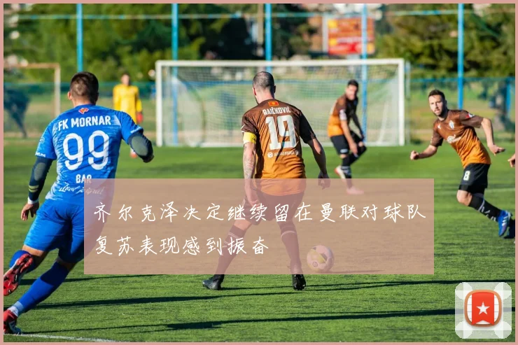 齐尔克泽决定继续留在曼联对球队复苏表现感到振奋