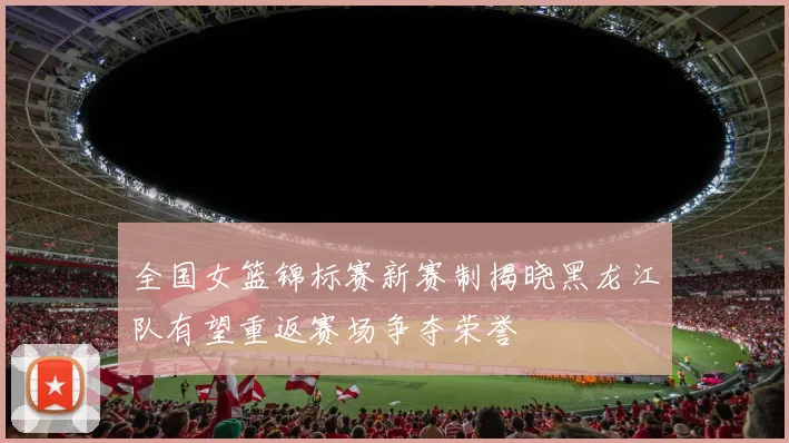 全国女篮锦标赛新赛制揭晓黑龙江队有望重返赛场争夺荣誉
